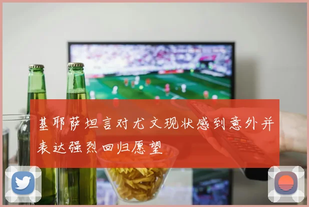 基耶萨坦言对尤文现状感到意外并表达强烈回归愿望
