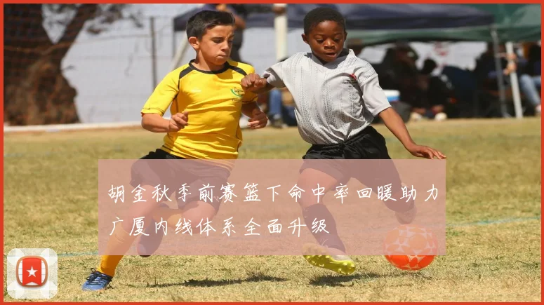 胡金秋季前赛篮下命中率回暖助力广厦内线体系全面升级