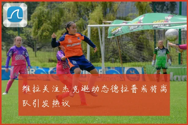 维拉关注杰克逊动态德拉普或将离队引发热议