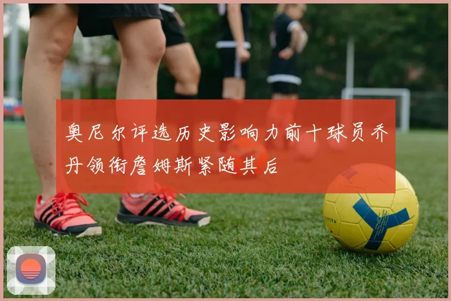 奥尼尔评选历史影响力前十球员乔丹领衔詹姆斯紧随其后