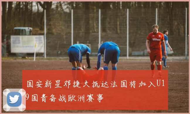 国安新星邓捷夫抵达法国将加入U19国青备战欧洲赛事