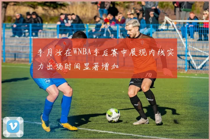 李月汝在WNBA季后赛中展现内线实力出场时间显著增加