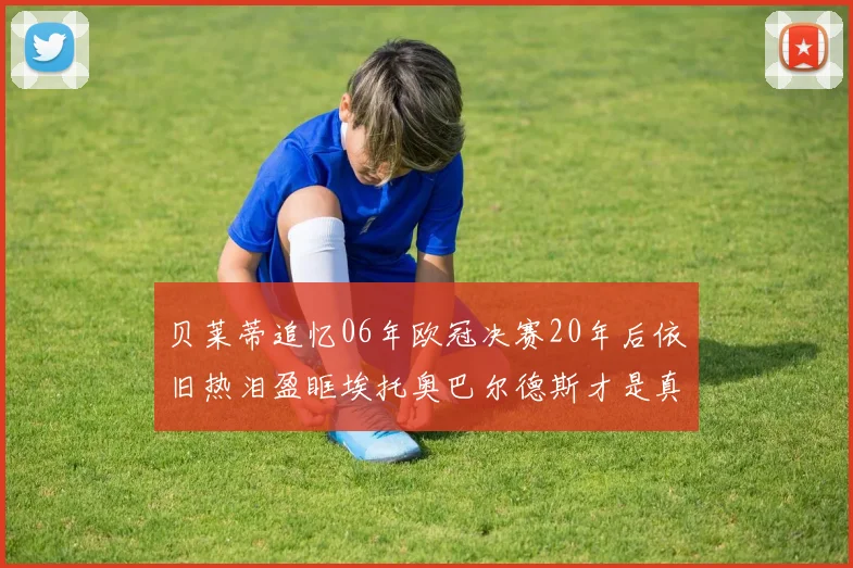 贝莱蒂追忆06年欧冠决赛20年后依旧热泪盈眶埃托奥巴尔德斯才是真正的英雄