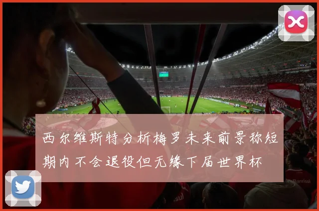 西尔维斯特分析梅罗未来前景称短期内不会退役但无缘下届世界杯