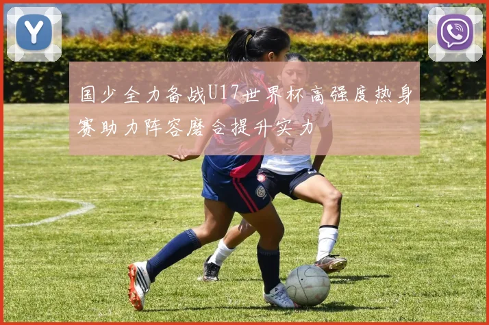国少全力备战U17世界杯高强度热身赛助力阵容磨合提升实力