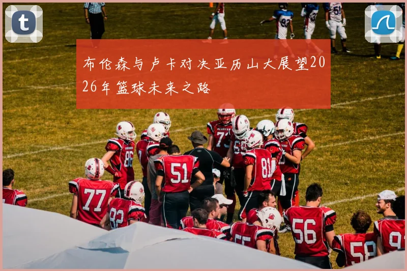 布伦森与卢卡对决亚历山大展望2026年篮球未来之路