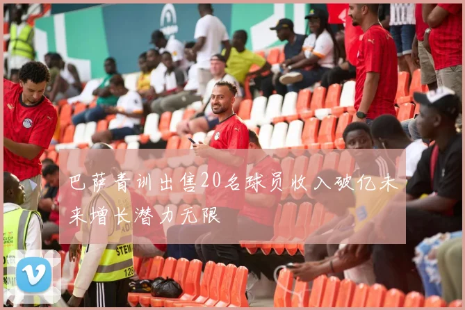 巴萨青训出售20名球员收入破亿未来增长潜力无限