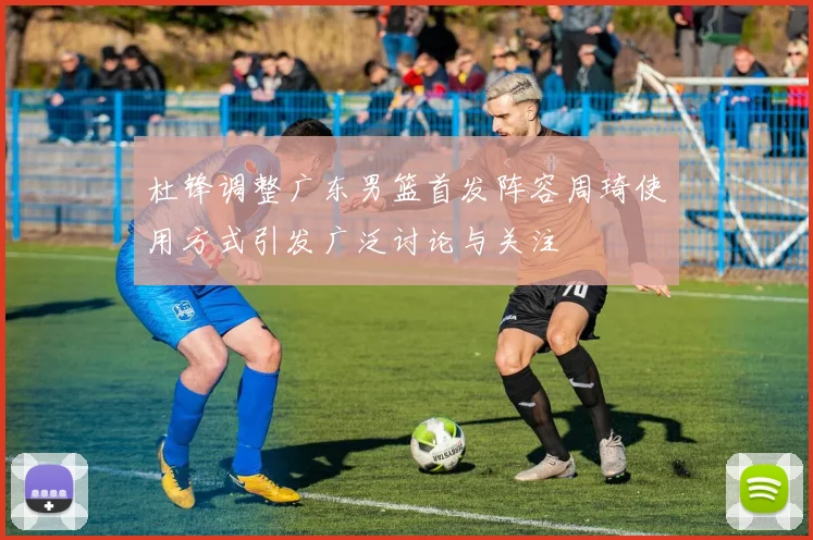 杜锋调整广东男篮首发阵容周琦使用方式引发广泛讨论与关注