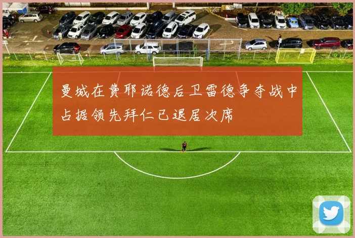 曼城在费耶诺德后卫雷德争夺战中占据领先拜仁已退居次席