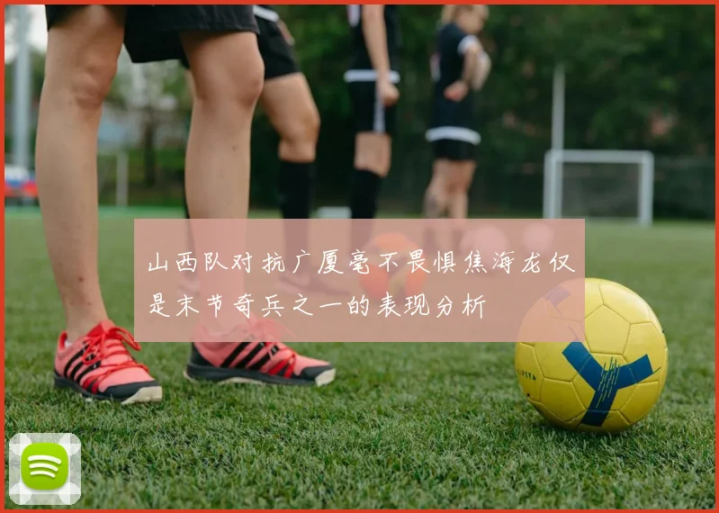 山西队对抗广厦毫不畏惧焦海龙仅是末节奇兵之一的表现分析
