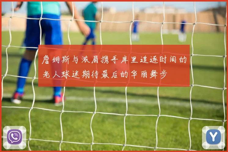 詹姆斯与浓眉携手库里追逐时间的老人球迷期待最后的华丽舞步