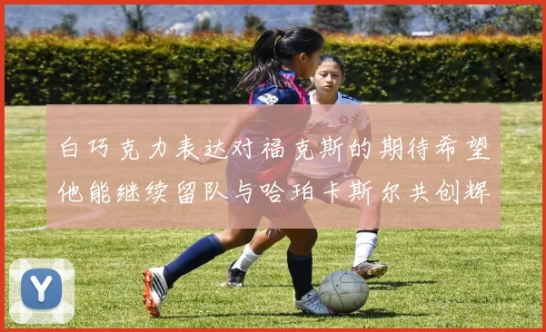 白巧克力表达对福克斯的期待希望他能继续留队与哈珀卡斯尔共创辉煌
