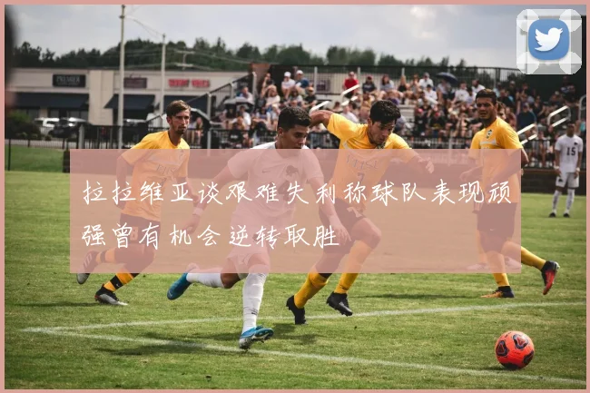 拉拉维亚谈艰难失利称球队表现顽强曾有机会逆转取胜