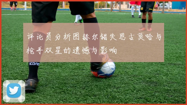 评论员分析图赫尔错失恩古莫哈与枪手双星的遗憾与影响