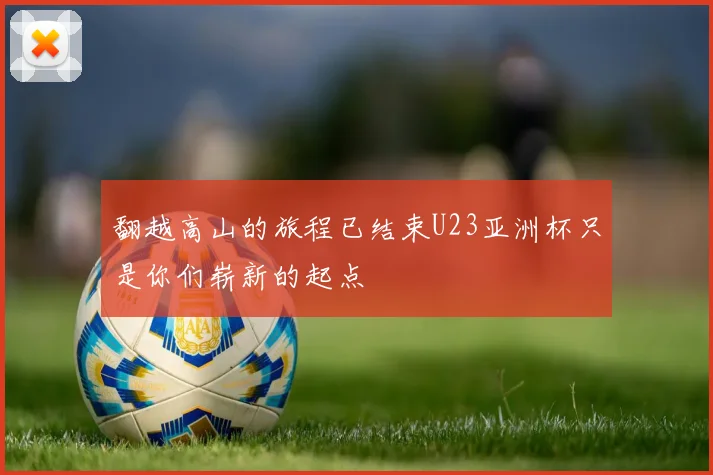 翻越高山的旅程已结束U23亚洲杯只是你们崭新的起点