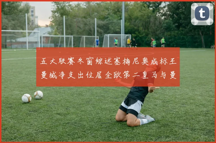 五大联赛冬窗综述塞梅尼奥成标王曼城净支出位居全欧第二皇马与曼联均未投入