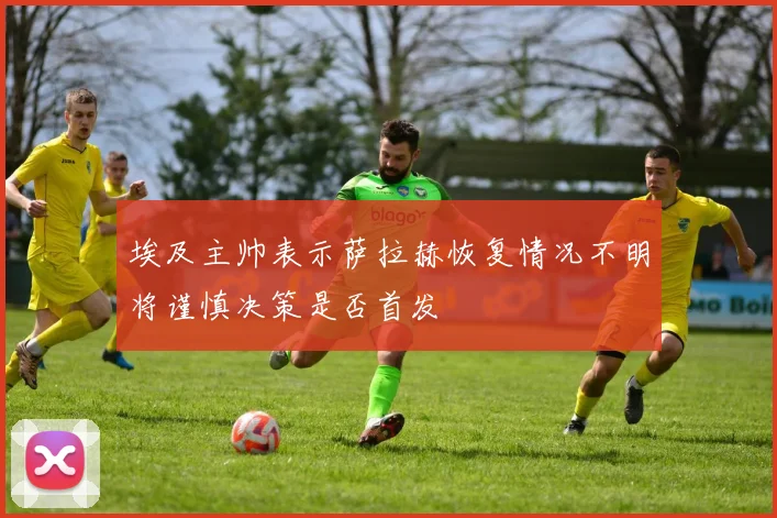 埃及主帅表示萨拉赫恢复情况不明将谨慎决策是否首发
