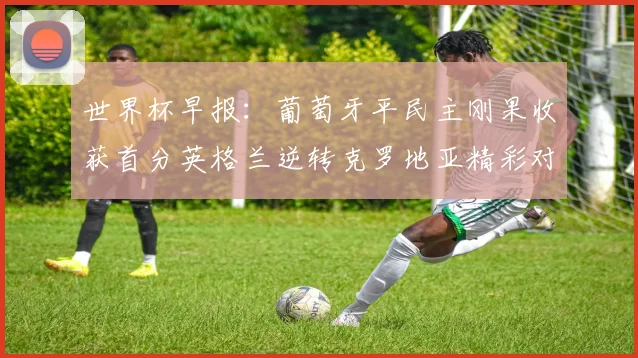 世界杯早报：葡萄牙平民主刚果收获首分英格兰逆转克罗地亚精彩对决