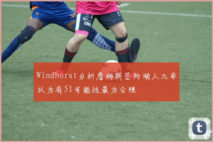 Windhorst分析詹姆斯签约湖人几率认为有51可能性最为合理