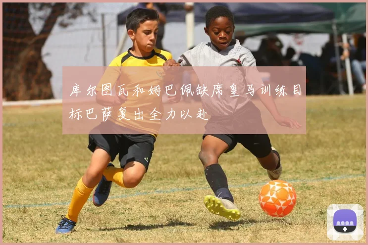 库尔图瓦和姆巴佩缺席皇马训练目标巴萨复出全力以赴