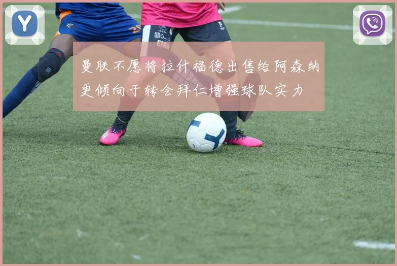 曼联不愿将拉什福德出售给阿森纳更倾向于转会拜仁增强球队实力