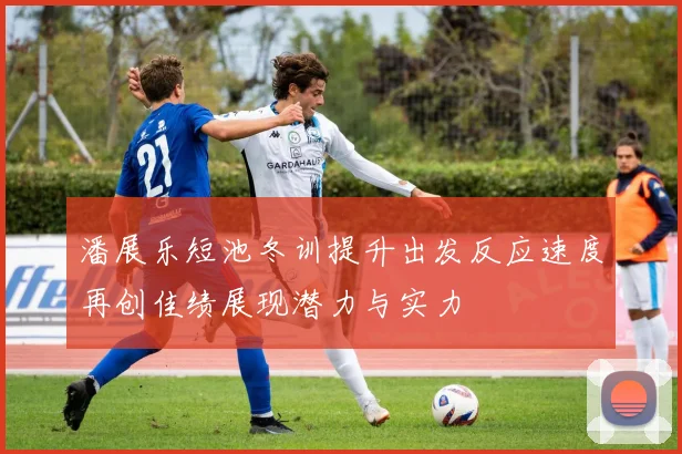 潘展乐短池冬训提升出发反应速度再创佳绩展现潜力与实力