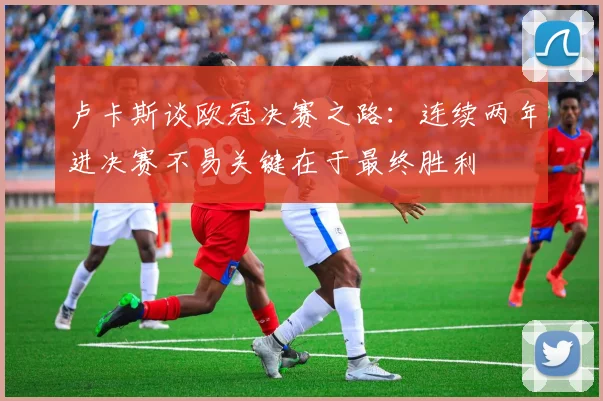卢卡斯谈欧冠决赛之路：连续两年进决赛不易关键在于最终胜利