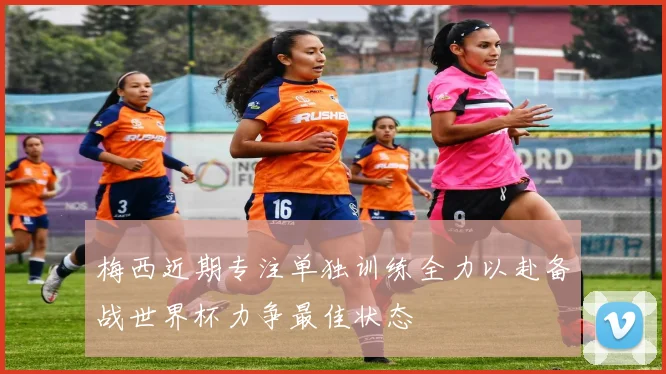 梅西近期专注单独训练全力以赴备战世界杯力争最佳状态